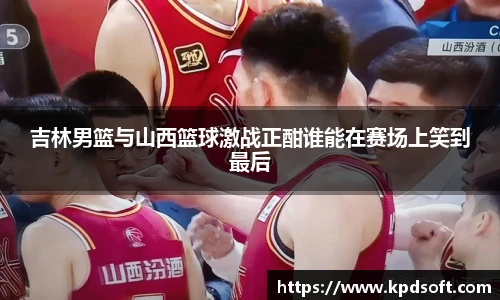 吉林男篮与山西篮球激战正酣谁能在赛场上笑到最后